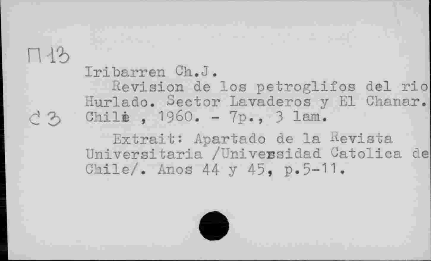 ﻿rm
IriUarren Ch.J.
Revision de los petroglifos del rio Hurlado. Sector Lavaderos y El Chanar. <j 3 Chile , I960. - 7p., 3 lam.
Extrait: Apartado de la Revista Universitaria /Univessidad Catolica de Chile/. Anos 44 y 45, p.5-11.